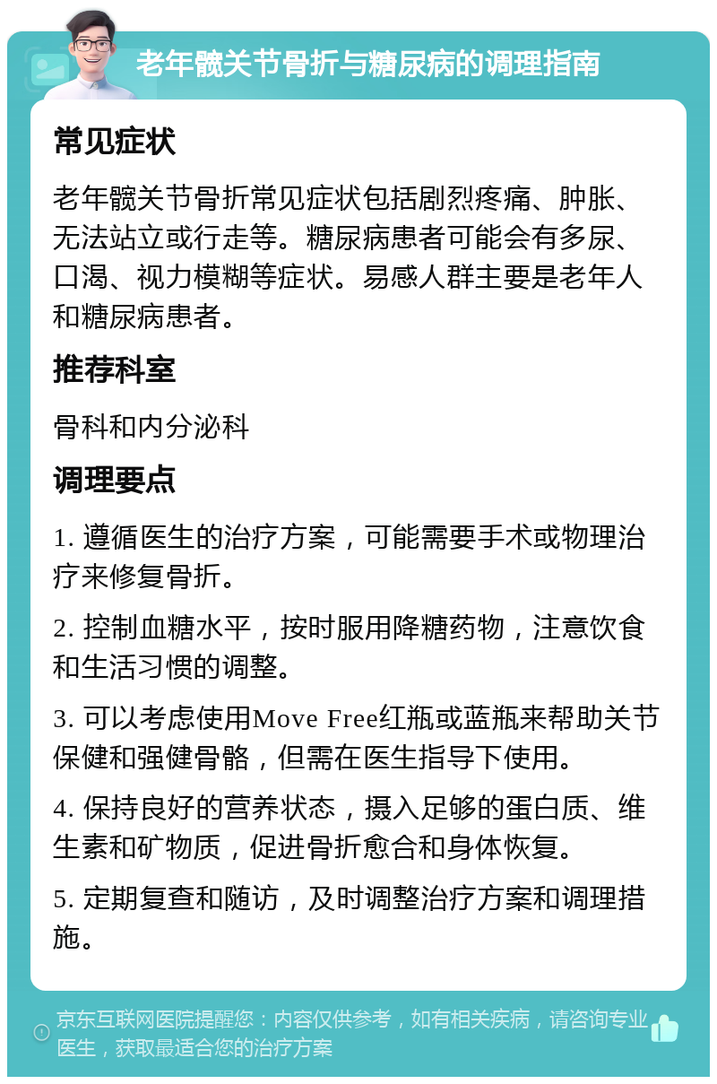 老年髋关节骨折与糖尿病的调理指南 常见症状 老年髋关节骨折常见症状包括剧烈疼痛、肿胀、无法站立或行走等。糖尿病患者可能会有多尿、口渴、视力模糊等症状。易感人群主要是老年人和糖尿病患者。 推荐科室 骨科和内分泌科 调理要点 1. 遵循医生的治疗方案，可能需要手术或物理治疗来修复骨折。 2. 控制血糖水平，按时服用降糖药物，注意饮食和生活习惯的调整。 3. 可以考虑使用Move Free红瓶或蓝瓶来帮助关节保健和强健骨骼，但需在医生指导下使用。 4. 保持良好的营养状态，摄入足够的蛋白质、维生素和矿物质，促进骨折愈合和身体恢复。 5. 定期复查和随访，及时调整治疗方案和调理措施。