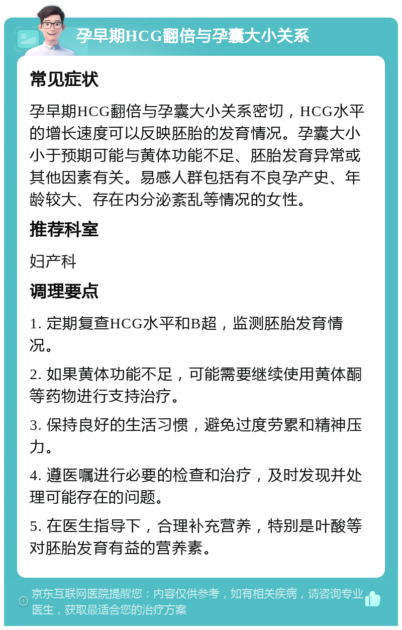 孕早期HCG翻倍与孕囊大小关系 常见症状 孕早期HCG翻倍与孕囊大小关系密切，HCG水平的增长速度可以反映胚胎的发育情况。孕囊大小小于预期可能与黄体功能不足、胚胎发育异常或其他因素有关。易感人群包括有不良孕产史、年龄较大、存在内分泌紊乱等情况的女性。 推荐科室 妇产科 调理要点 1. 定期复查HCG水平和B超，监测胚胎发育情况。 2. 如果黄体功能不足，可能需要继续使用黄体酮等药物进行支持治疗。 3. 保持良好的生活习惯，避免过度劳累和精神压力。 4. 遵医嘱进行必要的检查和治疗，及时发现并处理可能存在的问题。 5. 在医生指导下，合理补充营养，特别是叶酸等对胚胎发育有益的营养素。