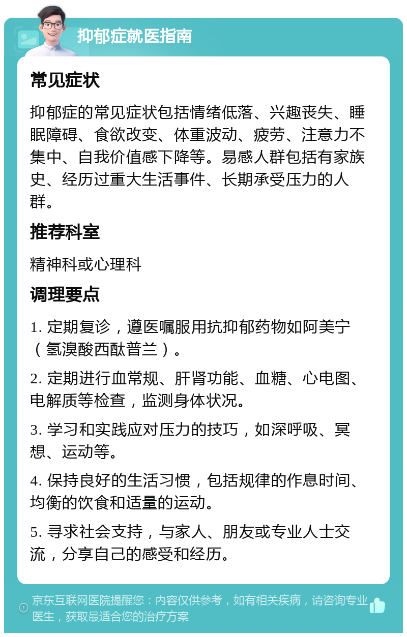 抑郁症就医指南 常见症状 抑郁症的常见症状包括情绪低落、兴趣丧失、睡眠障碍、食欲改变、体重波动、疲劳、注意力不集中、自我价值感下降等。易感人群包括有家族史、经历过重大生活事件、长期承受压力的人群。 推荐科室 精神科或心理科 调理要点 1. 定期复诊，遵医嘱服用抗抑郁药物如阿美宁（氢溴酸西酞普兰）。 2. 定期进行血常规、肝肾功能、血糖、心电图、电解质等检查，监测身体状况。 3. 学习和实践应对压力的技巧，如深呼吸、冥想、运动等。 4. 保持良好的生活习惯，包括规律的作息时间、均衡的饮食和适量的运动。 5. 寻求社会支持，与家人、朋友或专业人士交流，分享自己的感受和经历。