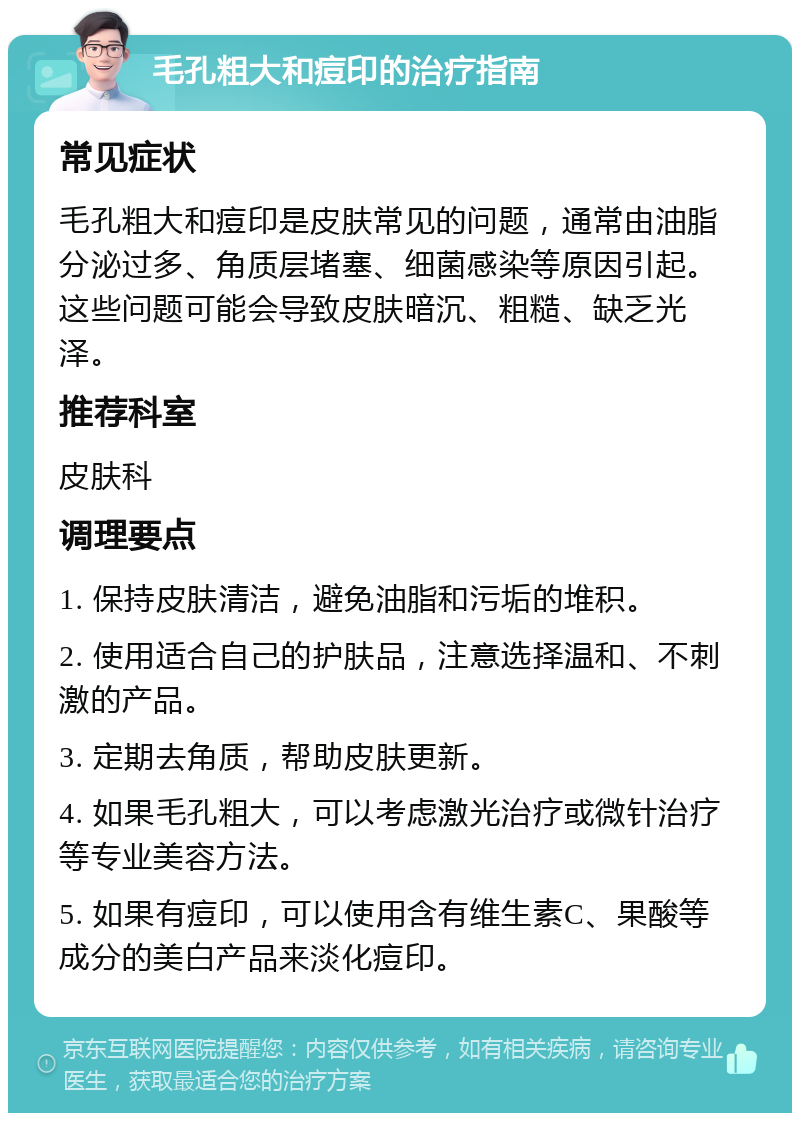 毛孔粗大和痘印的治疗指南 常见症状 毛孔粗大和痘印是皮肤常见的问题，通常由油脂分泌过多、角质层堵塞、细菌感染等原因引起。这些问题可能会导致皮肤暗沉、粗糙、缺乏光泽。 推荐科室 皮肤科 调理要点 1. 保持皮肤清洁，避免油脂和污垢的堆积。 2. 使用适合自己的护肤品，注意选择温和、不刺激的产品。 3. 定期去角质，帮助皮肤更新。 4. 如果毛孔粗大，可以考虑激光治疗或微针治疗等专业美容方法。 5. 如果有痘印，可以使用含有维生素C、果酸等成分的美白产品来淡化痘印。