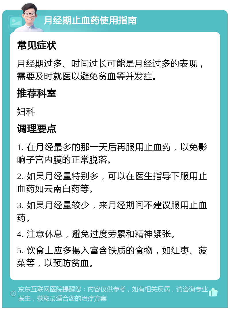 月经期止血药使用指南 常见症状 月经期过多、时间过长可能是月经过多的表现，需要及时就医以避免贫血等并发症。 推荐科室 妇科 调理要点 1. 在月经最多的那一天后再服用止血药，以免影响子宫内膜的正常脱落。 2. 如果月经量特别多，可以在医生指导下服用止血药如云南白药等。 3. 如果月经量较少，来月经期间不建议服用止血药。 4. 注意休息，避免过度劳累和精神紧张。 5. 饮食上应多摄入富含铁质的食物，如红枣、菠菜等，以预防贫血。