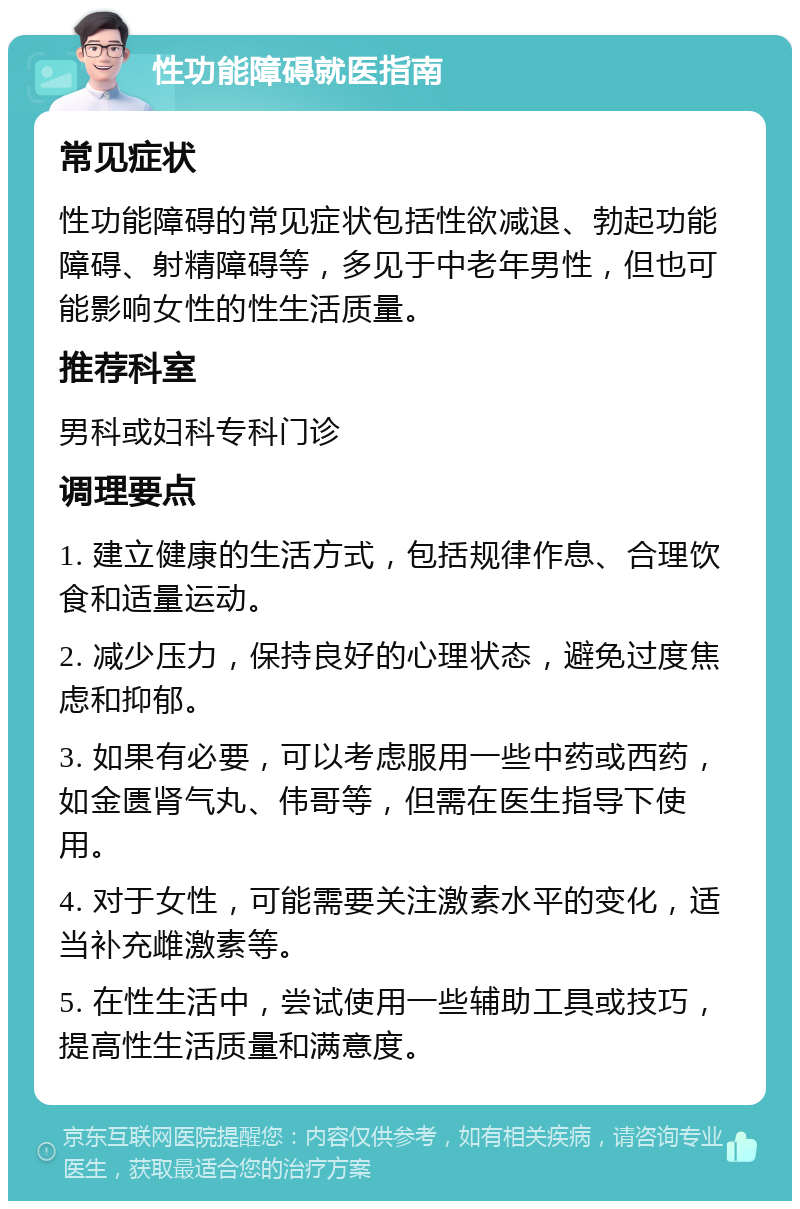 性功能障碍就医指南 常见症状 性功能障碍的常见症状包括性欲减退、勃起功能障碍、射精障碍等，多见于中老年男性，但也可能影响女性的性生活质量。 推荐科室 男科或妇科专科门诊 调理要点 1. 建立健康的生活方式，包括规律作息、合理饮食和适量运动。 2. 减少压力，保持良好的心理状态，避免过度焦虑和抑郁。 3. 如果有必要，可以考虑服用一些中药或西药，如金匮肾气丸、伟哥等，但需在医生指导下使用。 4. 对于女性，可能需要关注激素水平的变化，适当补充雌激素等。 5. 在性生活中，尝试使用一些辅助工具或技巧，提高性生活质量和满意度。