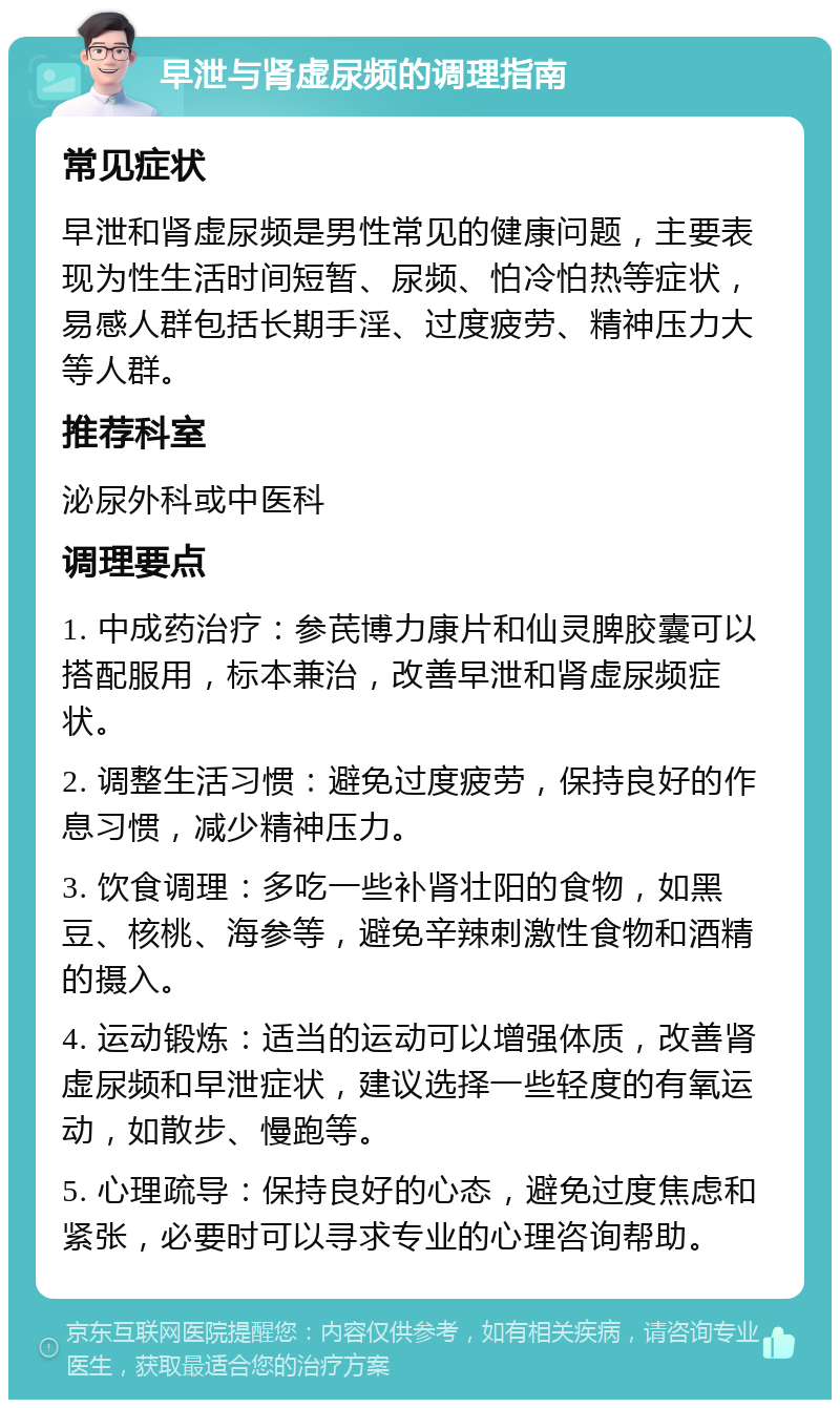 早泄与肾虚尿频的调理指南 常见症状 早泄和肾虚尿频是男性常见的健康问题，主要表现为性生活时间短暂、尿频、怕冷怕热等症状，易感人群包括长期手淫、过度疲劳、精神压力大等人群。 推荐科室 泌尿外科或中医科 调理要点 1. 中成药治疗：参芪博力康片和仙灵脾胶囊可以搭配服用，标本兼治，改善早泄和肾虚尿频症状。 2. 调整生活习惯：避免过度疲劳，保持良好的作息习惯，减少精神压力。 3. 饮食调理：多吃一些补肾壮阳的食物，如黑豆、核桃、海参等，避免辛辣刺激性食物和酒精的摄入。 4. 运动锻炼：适当的运动可以增强体质，改善肾虚尿频和早泄症状，建议选择一些轻度的有氧运动，如散步、慢跑等。 5. 心理疏导：保持良好的心态，避免过度焦虑和紧张，必要时可以寻求专业的心理咨询帮助。