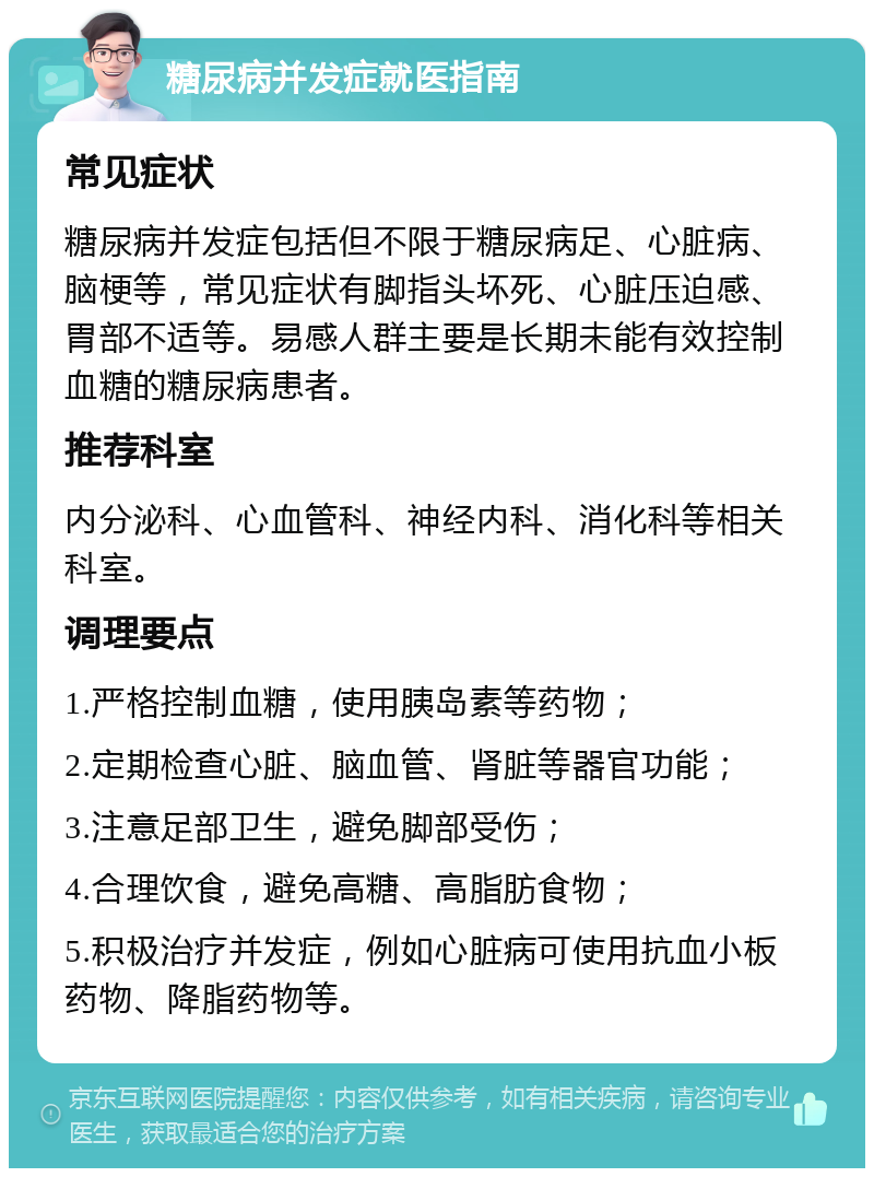 糖尿病并发症就医指南 常见症状 糖尿病并发症包括但不限于糖尿病足、心脏病、脑梗等，常见症状有脚指头坏死、心脏压迫感、胃部不适等。易感人群主要是长期未能有效控制血糖的糖尿病患者。 推荐科室 内分泌科、心血管科、神经内科、消化科等相关科室。 调理要点 1.严格控制血糖，使用胰岛素等药物； 2.定期检查心脏、脑血管、肾脏等器官功能； 3.注意足部卫生，避免脚部受伤； 4.合理饮食，避免高糖、高脂肪食物； 5.积极治疗并发症，例如心脏病可使用抗血小板药物、降脂药物等。