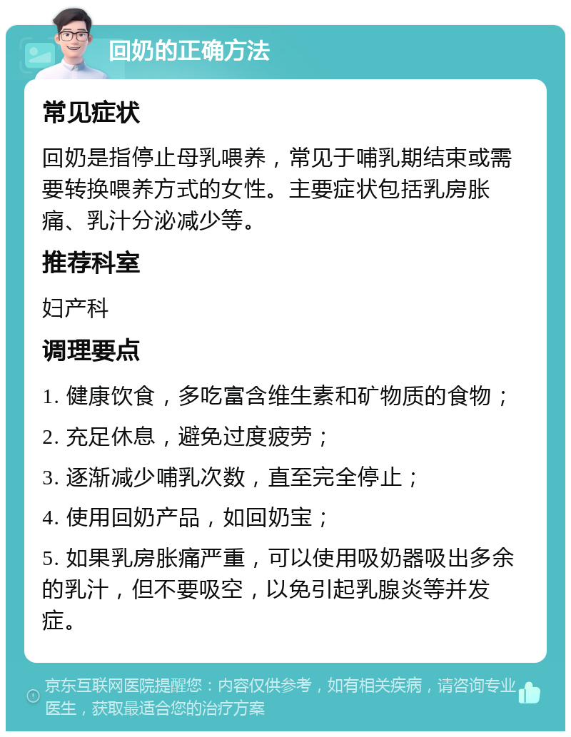 回奶的正确方法 常见症状 回奶是指停止母乳喂养，常见于哺乳期结束或需要转换喂养方式的女性。主要症状包括乳房胀痛、乳汁分泌减少等。 推荐科室 妇产科 调理要点 1. 健康饮食，多吃富含维生素和矿物质的食物； 2. 充足休息，避免过度疲劳； 3. 逐渐减少哺乳次数，直至完全停止； 4. 使用回奶产品，如回奶宝； 5. 如果乳房胀痛严重，可以使用吸奶器吸出多余的乳汁，但不要吸空，以免引起乳腺炎等并发症。