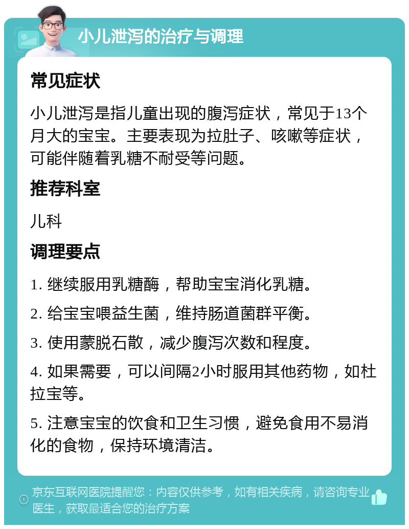 小儿泄泻的治疗与调理 常见症状 小儿泄泻是指儿童出现的腹泻症状，常见于13个月大的宝宝。主要表现为拉肚子、咳嗽等症状，可能伴随着乳糖不耐受等问题。 推荐科室 儿科 调理要点 1. 继续服用乳糖酶，帮助宝宝消化乳糖。 2. 给宝宝喂益生菌，维持肠道菌群平衡。 3. 使用蒙脱石散，减少腹泻次数和程度。 4. 如果需要，可以间隔2小时服用其他药物，如杜拉宝等。 5. 注意宝宝的饮食和卫生习惯，避免食用不易消化的食物，保持环境清洁。