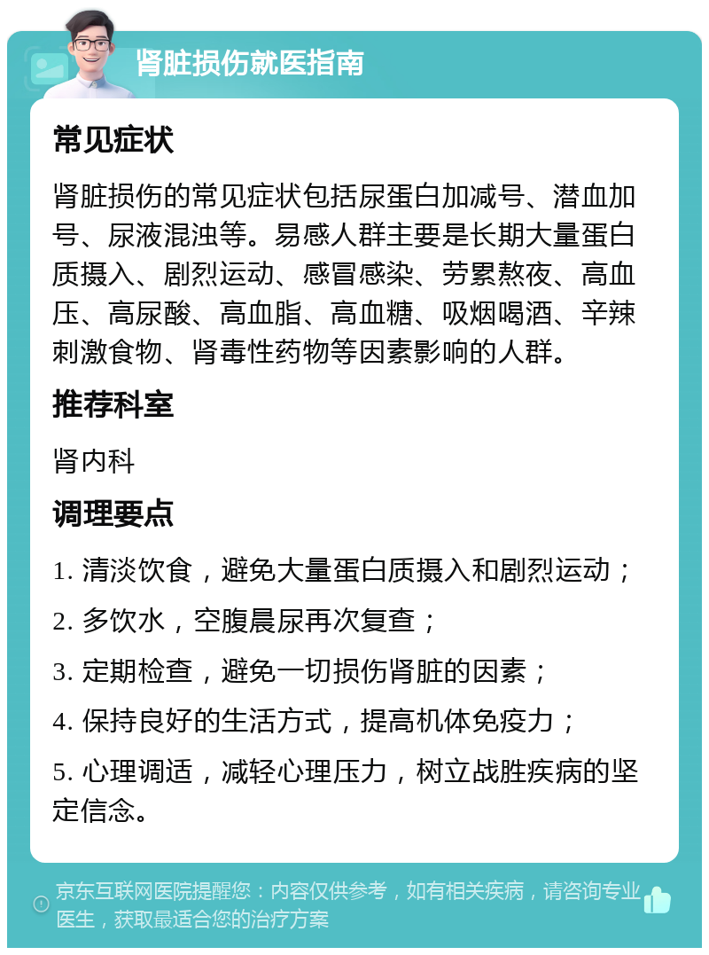 肾脏损伤就医指南 常见症状 肾脏损伤的常见症状包括尿蛋白加减号、潜血加号、尿液混浊等。易感人群主要是长期大量蛋白质摄入、剧烈运动、感冒感染、劳累熬夜、高血压、高尿酸、高血脂、高血糖、吸烟喝酒、辛辣刺激食物、肾毒性药物等因素影响的人群。 推荐科室 肾内科 调理要点 1. 清淡饮食，避免大量蛋白质摄入和剧烈运动； 2. 多饮水，空腹晨尿再次复查； 3. 定期检查，避免一切损伤肾脏的因素； 4. 保持良好的生活方式，提高机体免疫力； 5. 心理调适，减轻心理压力，树立战胜疾病的坚定信念。