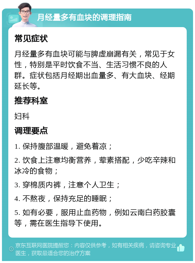 月经量多有血块的调理指南 常见症状 月经量多有血块可能与脾虚崩漏有关，常见于女性，特别是平时饮食不当、生活习惯不良的人群。症状包括月经期出血量多、有大血块、经期延长等。 推荐科室 妇科 调理要点 1. 保持腹部温暖，避免着凉； 2. 饮食上注意均衡营养，荤素搭配，少吃辛辣和冰冷的食物； 3. 穿棉质内裤，注意个人卫生； 4. 不熬夜，保持充足的睡眠； 5. 如有必要，服用止血药物，例如云南白药胶囊等，需在医生指导下使用。