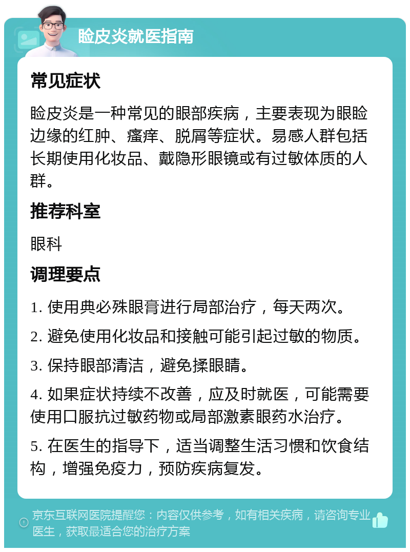 睑皮炎就医指南 常见症状 睑皮炎是一种常见的眼部疾病，主要表现为眼睑边缘的红肿、瘙痒、脱屑等症状。易感人群包括长期使用化妆品、戴隐形眼镜或有过敏体质的人群。 推荐科室 眼科 调理要点 1. 使用典必殊眼膏进行局部治疗，每天两次。 2. 避免使用化妆品和接触可能引起过敏的物质。 3. 保持眼部清洁，避免揉眼睛。 4. 如果症状持续不改善，应及时就医，可能需要使用口服抗过敏药物或局部激素眼药水治疗。 5. 在医生的指导下，适当调整生活习惯和饮食结构，增强免疫力，预防疾病复发。