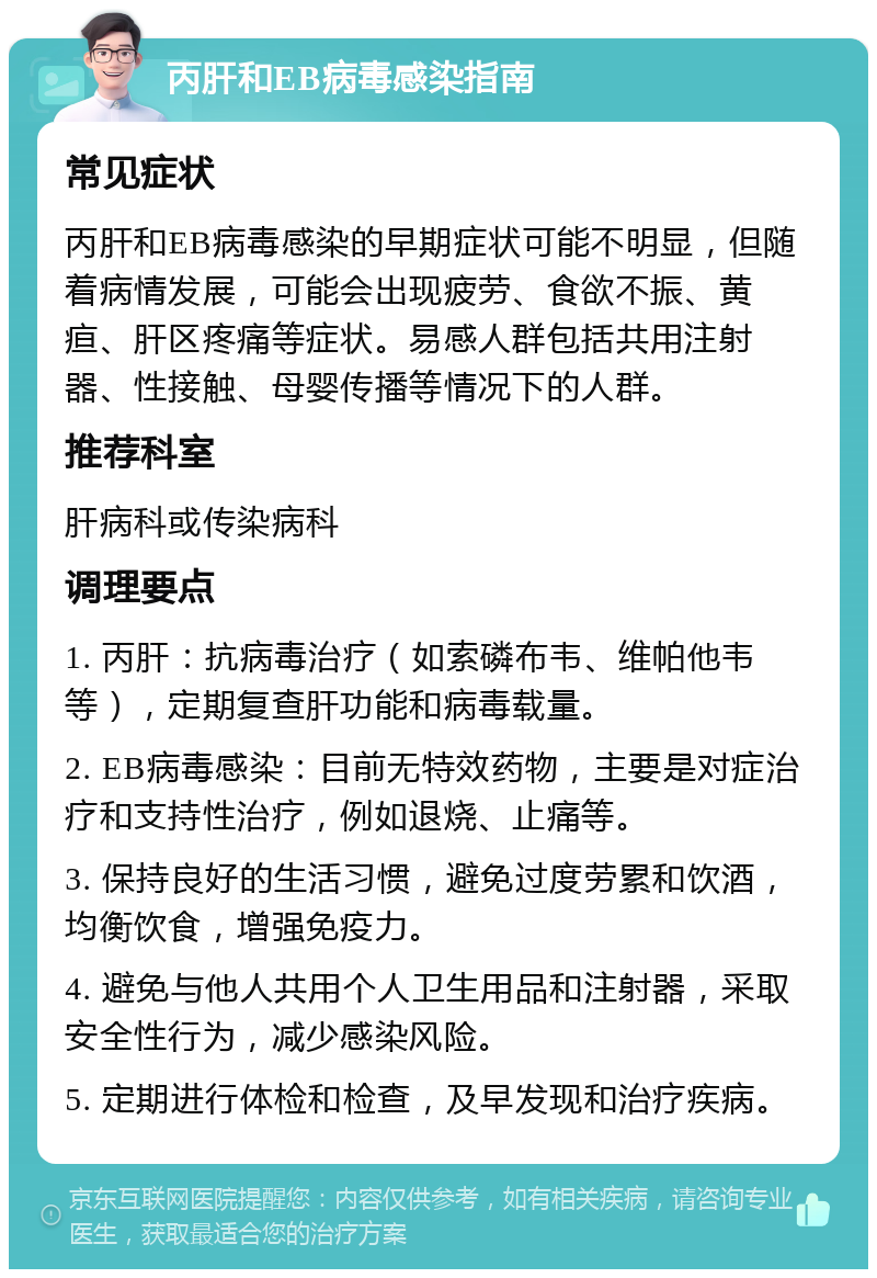 丙肝和EB病毒感染指南 常见症状 丙肝和EB病毒感染的早期症状可能不明显，但随着病情发展，可能会出现疲劳、食欲不振、黄疸、肝区疼痛等症状。易感人群包括共用注射器、性接触、母婴传播等情况下的人群。 推荐科室 肝病科或传染病科 调理要点 1. 丙肝：抗病毒治疗（如索磷布韦、维帕他韦等），定期复查肝功能和病毒载量。 2. EB病毒感染：目前无特效药物，主要是对症治疗和支持性治疗，例如退烧、止痛等。 3. 保持良好的生活习惯，避免过度劳累和饮酒，均衡饮食，增强免疫力。 4. 避免与他人共用个人卫生用品和注射器，采取安全性行为，减少感染风险。 5. 定期进行体检和检查，及早发现和治疗疾病。