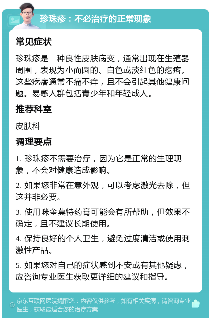 珍珠疹：不必治疗的正常现象 常见症状 珍珠疹是一种良性皮肤病变，通常出现在生殖器周围，表现为小而圆的、白色或淡红色的疙瘩。这些疙瘩通常不痛不痒，且不会引起其他健康问题。易感人群包括青少年和年轻成人。 推荐科室 皮肤科 调理要点 1. 珍珠疹不需要治疗，因为它是正常的生理现象，不会对健康造成影响。 2. 如果您非常在意外观，可以考虑激光去除，但这并非必要。 3. 使用咪奎莫特药膏可能会有所帮助，但效果不确定，且不建议长期使用。 4. 保持良好的个人卫生，避免过度清洁或使用刺激性产品。 5. 如果您对自己的症状感到不安或有其他疑虑，应咨询专业医生获取更详细的建议和指导。