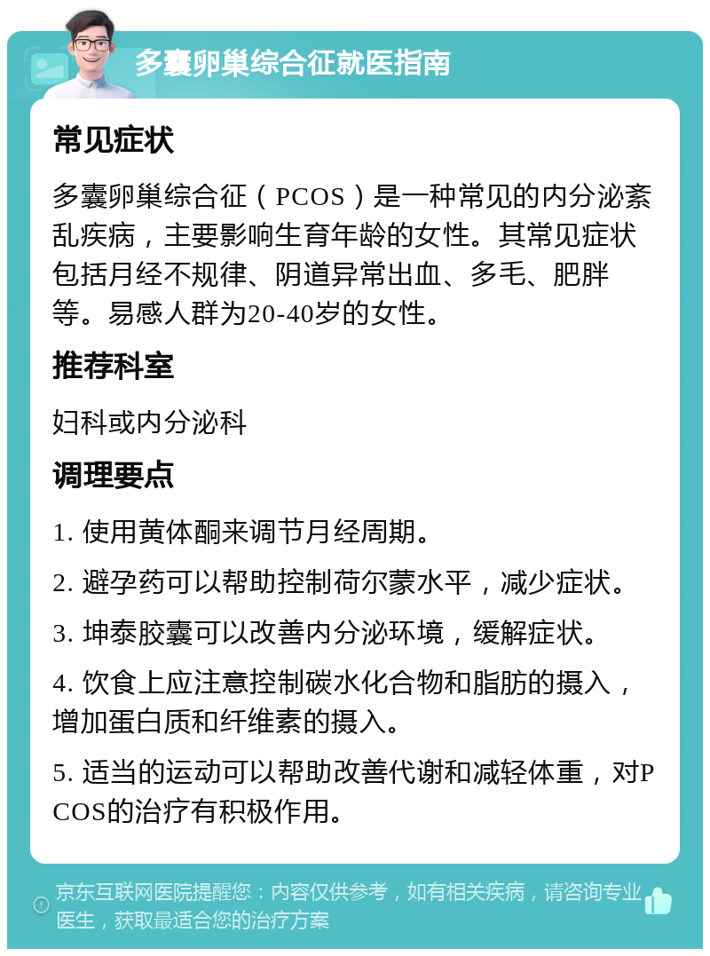 多囊卵巢综合征就医指南 常见症状 多囊卵巢综合征（PCOS）是一种常见的内分泌紊乱疾病，主要影响生育年龄的女性。其常见症状包括月经不规律、阴道异常出血、多毛、肥胖等。易感人群为20-40岁的女性。 推荐科室 妇科或内分泌科 调理要点 1. 使用黄体酮来调节月经周期。 2. 避孕药可以帮助控制荷尔蒙水平，减少症状。 3. 坤泰胶囊可以改善内分泌环境，缓解症状。 4. 饮食上应注意控制碳水化合物和脂肪的摄入，增加蛋白质和纤维素的摄入。 5. 适当的运动可以帮助改善代谢和减轻体重，对PCOS的治疗有积极作用。