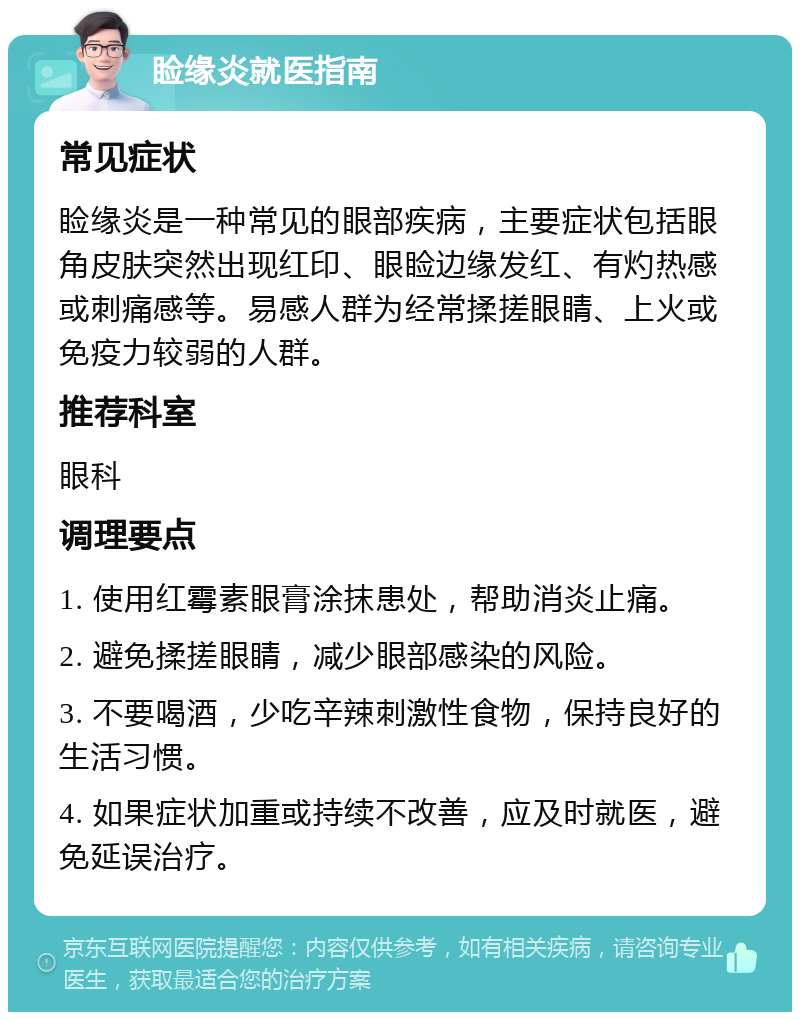 睑缘炎就医指南 常见症状 睑缘炎是一种常见的眼部疾病，主要症状包括眼角皮肤突然出现红印、眼睑边缘发红、有灼热感或刺痛感等。易感人群为经常揉搓眼睛、上火或免疫力较弱的人群。 推荐科室 眼科 调理要点 1. 使用红霉素眼膏涂抹患处，帮助消炎止痛。 2. 避免揉搓眼睛，减少眼部感染的风险。 3. 不要喝酒，少吃辛辣刺激性食物，保持良好的生活习惯。 4. 如果症状加重或持续不改善，应及时就医，避免延误治疗。