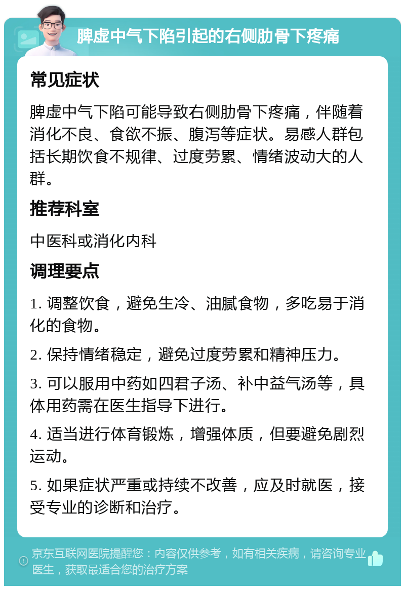 脾虚中气下陷引起的右侧肋骨下疼痛 常见症状 脾虚中气下陷可能导致右侧肋骨下疼痛，伴随着消化不良、食欲不振、腹泻等症状。易感人群包括长期饮食不规律、过度劳累、情绪波动大的人群。 推荐科室 中医科或消化内科 调理要点 1. 调整饮食，避免生冷、油腻食物，多吃易于消化的食物。 2. 保持情绪稳定，避免过度劳累和精神压力。 3. 可以服用中药如四君子汤、补中益气汤等，具体用药需在医生指导下进行。 4. 适当进行体育锻炼，增强体质，但要避免剧烈运动。 5. 如果症状严重或持续不改善，应及时就医，接受专业的诊断和治疗。