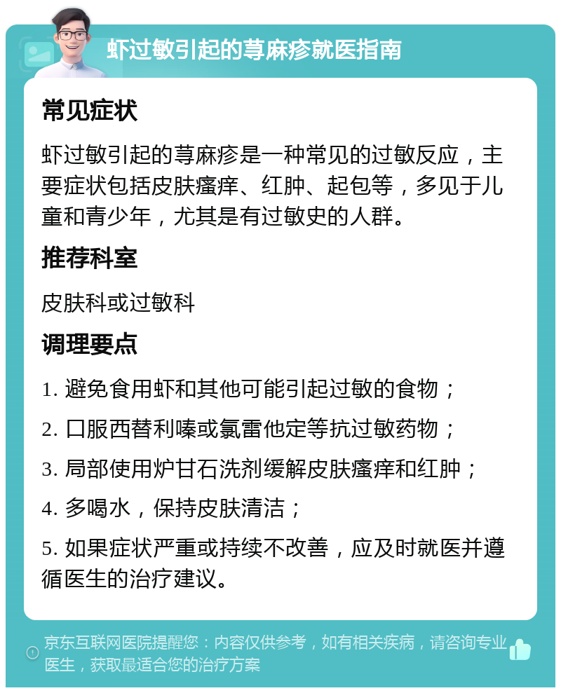 虾过敏引起的荨麻疹就医指南 常见症状 虾过敏引起的荨麻疹是一种常见的过敏反应，主要症状包括皮肤瘙痒、红肿、起包等，多见于儿童和青少年，尤其是有过敏史的人群。 推荐科室 皮肤科或过敏科 调理要点 1. 避免食用虾和其他可能引起过敏的食物； 2. 口服西替利嗪或氯雷他定等抗过敏药物； 3. 局部使用炉甘石洗剂缓解皮肤瘙痒和红肿； 4. 多喝水，保持皮肤清洁； 5. 如果症状严重或持续不改善，应及时就医并遵循医生的治疗建议。