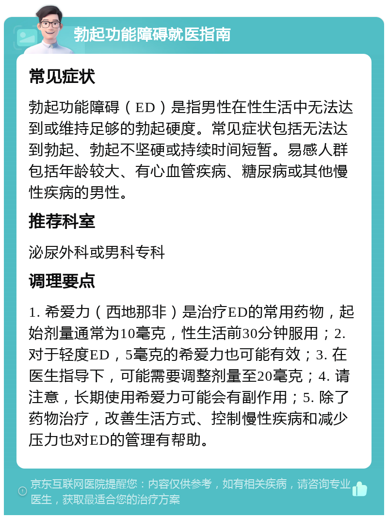 勃起功能障碍就医指南 常见症状 勃起功能障碍（ED）是指男性在性生活中无法达到或维持足够的勃起硬度。常见症状包括无法达到勃起、勃起不坚硬或持续时间短暂。易感人群包括年龄较大、有心血管疾病、糖尿病或其他慢性疾病的男性。 推荐科室 泌尿外科或男科专科 调理要点 1. 希爱力（西地那非）是治疗ED的常用药物，起始剂量通常为10毫克，性生活前30分钟服用；2. 对于轻度ED，5毫克的希爱力也可能有效；3. 在医生指导下，可能需要调整剂量至20毫克；4. 请注意，长期使用希爱力可能会有副作用；5. 除了药物治疗，改善生活方式、控制慢性疾病和减少压力也对ED的管理有帮助。