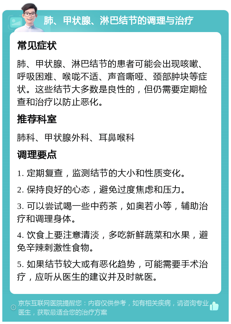 肺、甲状腺、淋巴结节的调理与治疗 常见症状 肺、甲状腺、淋巴结节的患者可能会出现咳嗽、呼吸困难、喉咙不适、声音嘶哑、颈部肿块等症状。这些结节大多数是良性的，但仍需要定期检查和治疗以防止恶化。 推荐科室 肺科、甲状腺外科、耳鼻喉科 调理要点 1. 定期复查，监测结节的大小和性质变化。 2. 保持良好的心态，避免过度焦虑和压力。 3. 可以尝试喝一些中药茶，如奥若小等，辅助治疗和调理身体。 4. 饮食上要注意清淡，多吃新鲜蔬菜和水果，避免辛辣刺激性食物。 5. 如果结节较大或有恶化趋势，可能需要手术治疗，应听从医生的建议并及时就医。