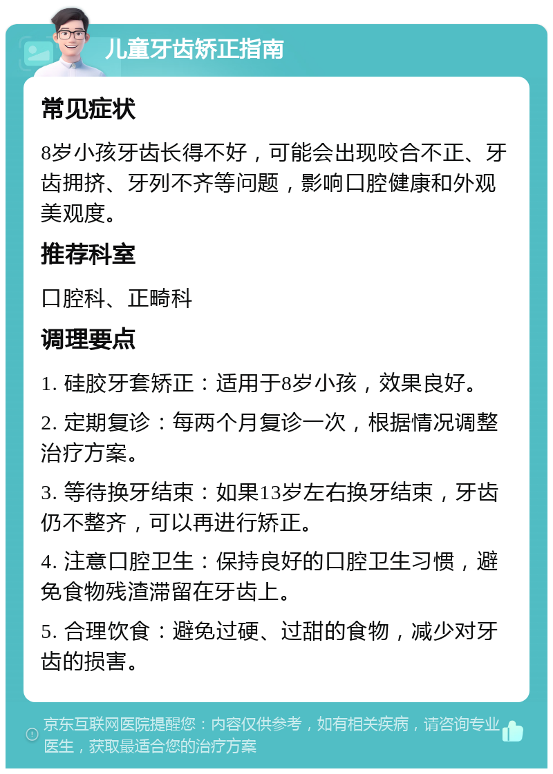 儿童牙齿矫正指南 常见症状 8岁小孩牙齿长得不好，可能会出现咬合不正、牙齿拥挤、牙列不齐等问题，影响口腔健康和外观美观度。 推荐科室 口腔科、正畸科 调理要点 1. 硅胶牙套矫正：适用于8岁小孩，效果良好。 2. 定期复诊：每两个月复诊一次，根据情况调整治疗方案。 3. 等待换牙结束：如果13岁左右换牙结束，牙齿仍不整齐，可以再进行矫正。 4. 注意口腔卫生：保持良好的口腔卫生习惯，避免食物残渣滞留在牙齿上。 5. 合理饮食：避免过硬、过甜的食物，减少对牙齿的损害。