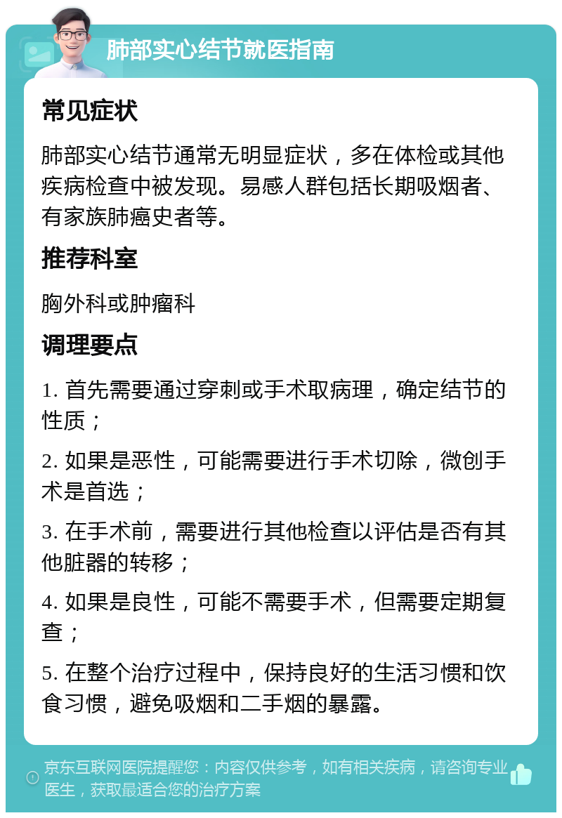 肺部实心结节就医指南 常见症状 肺部实心结节通常无明显症状，多在体检或其他疾病检查中被发现。易感人群包括长期吸烟者、有家族肺癌史者等。 推荐科室 胸外科或肿瘤科 调理要点 1. 首先需要通过穿刺或手术取病理，确定结节的性质； 2. 如果是恶性，可能需要进行手术切除，微创手术是首选； 3. 在手术前，需要进行其他检查以评估是否有其他脏器的转移； 4. 如果是良性，可能不需要手术，但需要定期复查； 5. 在整个治疗过程中，保持良好的生活习惯和饮食习惯，避免吸烟和二手烟的暴露。