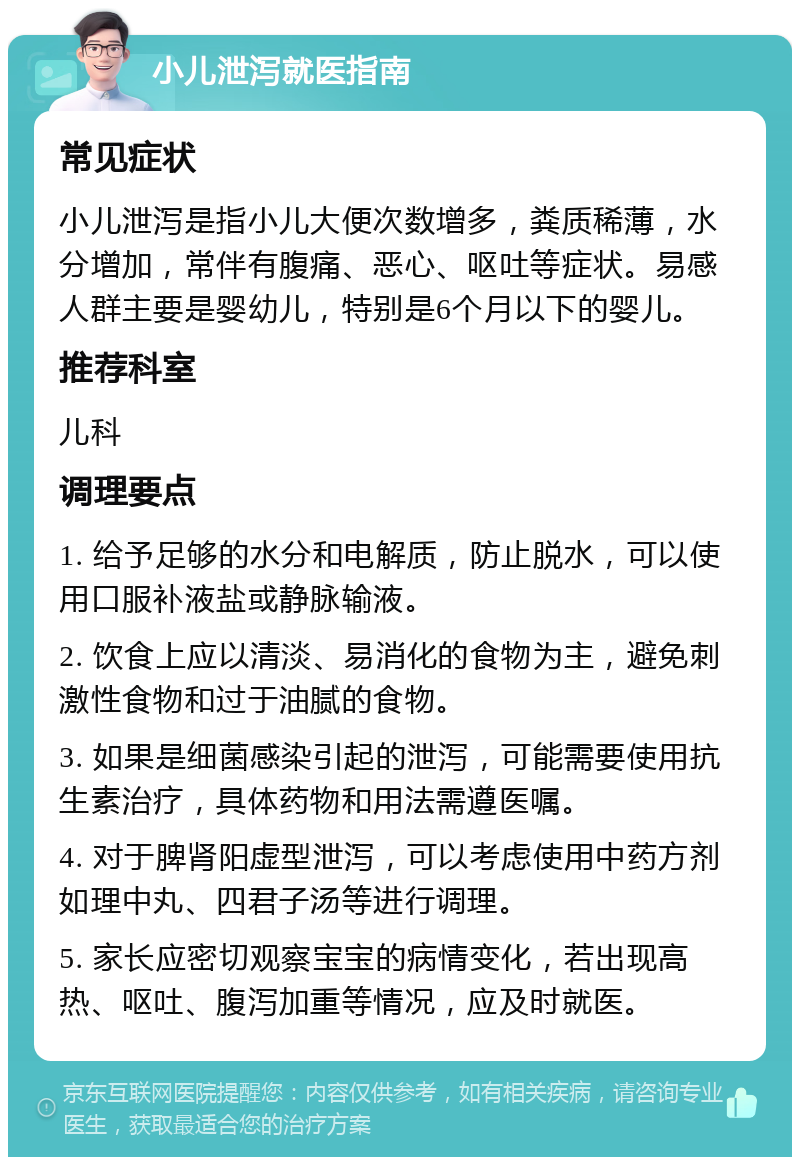 小儿泄泻就医指南 常见症状 小儿泄泻是指小儿大便次数增多，粪质稀薄，水分增加，常伴有腹痛、恶心、呕吐等症状。易感人群主要是婴幼儿，特别是6个月以下的婴儿。 推荐科室 儿科 调理要点 1. 给予足够的水分和电解质，防止脱水，可以使用口服补液盐或静脉输液。 2. 饮食上应以清淡、易消化的食物为主，避免刺激性食物和过于油腻的食物。 3. 如果是细菌感染引起的泄泻，可能需要使用抗生素治疗，具体药物和用法需遵医嘱。 4. 对于脾肾阳虚型泄泻，可以考虑使用中药方剂如理中丸、四君子汤等进行调理。 5. 家长应密切观察宝宝的病情变化，若出现高热、呕吐、腹泻加重等情况，应及时就医。