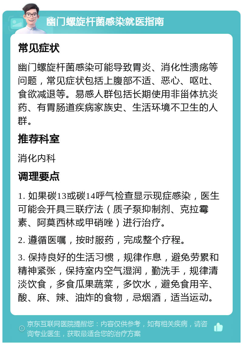 幽门螺旋杆菌感染就医指南 常见症状 幽门螺旋杆菌感染可能导致胃炎、消化性溃疡等问题，常见症状包括上腹部不适、恶心、呕吐、食欲减退等。易感人群包括长期使用非甾体抗炎药、有胃肠道疾病家族史、生活环境不卫生的人群。 推荐科室 消化内科 调理要点 1. 如果碳13或碳14呼气检查显示现症感染，医生可能会开具三联疗法（质子泵抑制剂、克拉霉素、阿莫西林或甲硝唑）进行治疗。 2. 遵循医嘱，按时服药，完成整个疗程。 3. 保持良好的生活习惯，规律作息，避免劳累和精神紧张，保持室内空气湿润，勤洗手，规律清淡饮食，多食瓜果蔬菜，多饮水，避免食用辛、酸、麻、辣、油炸的食物，忌烟酒，适当运动。