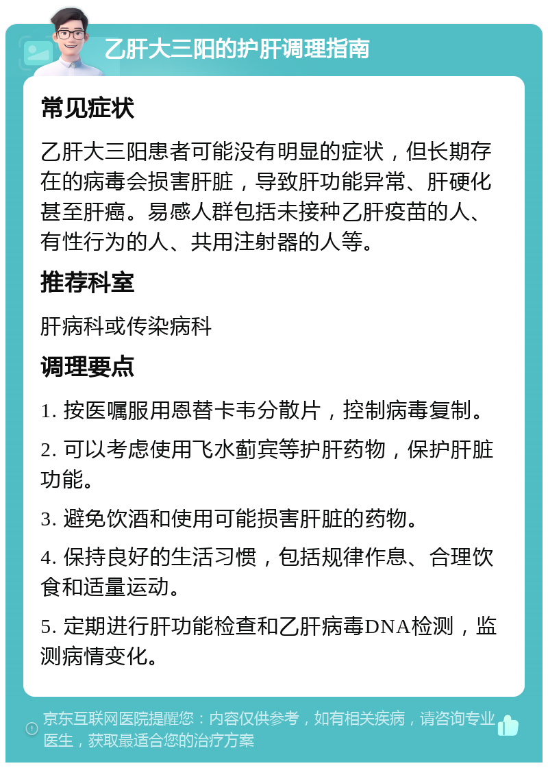 乙肝大三阳的护肝调理指南 常见症状 乙肝大三阳患者可能没有明显的症状，但长期存在的病毒会损害肝脏，导致肝功能异常、肝硬化甚至肝癌。易感人群包括未接种乙肝疫苗的人、有性行为的人、共用注射器的人等。 推荐科室 肝病科或传染病科 调理要点 1. 按医嘱服用恩替卡韦分散片，控制病毒复制。 2. 可以考虑使用飞水蓟宾等护肝药物，保护肝脏功能。 3. 避免饮酒和使用可能损害肝脏的药物。 4. 保持良好的生活习惯，包括规律作息、合理饮食和适量运动。 5. 定期进行肝功能检查和乙肝病毒DNA检测，监测病情变化。