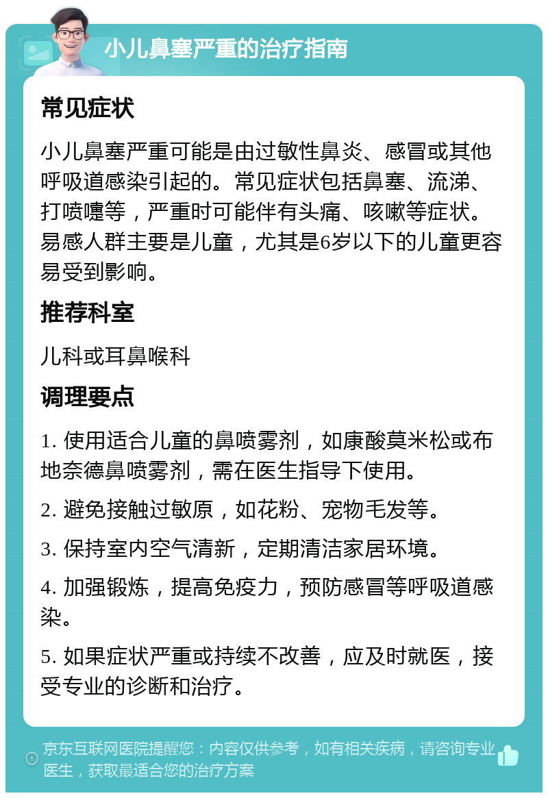 小儿鼻塞严重的治疗指南 常见症状 小儿鼻塞严重可能是由过敏性鼻炎、感冒或其他呼吸道感染引起的。常见症状包括鼻塞、流涕、打喷嚏等，严重时可能伴有头痛、咳嗽等症状。易感人群主要是儿童，尤其是6岁以下的儿童更容易受到影响。 推荐科室 儿科或耳鼻喉科 调理要点 1. 使用适合儿童的鼻喷雾剂，如康酸莫米松或布地奈德鼻喷雾剂，需在医生指导下使用。 2. 避免接触过敏原，如花粉、宠物毛发等。 3. 保持室内空气清新，定期清洁家居环境。 4. 加强锻炼，提高免疫力，预防感冒等呼吸道感染。 5. 如果症状严重或持续不改善，应及时就医，接受专业的诊断和治疗。