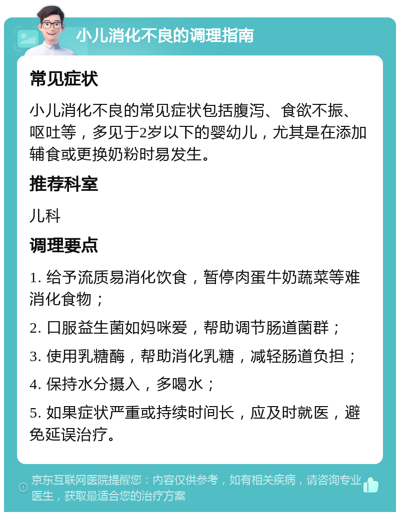 小儿消化不良的调理指南 常见症状 小儿消化不良的常见症状包括腹泻、食欲不振、呕吐等，多见于2岁以下的婴幼儿，尤其是在添加辅食或更换奶粉时易发生。 推荐科室 儿科 调理要点 1. 给予流质易消化饮食，暂停肉蛋牛奶蔬菜等难消化食物； 2. 口服益生菌如妈咪爱，帮助调节肠道菌群； 3. 使用乳糖酶，帮助消化乳糖，减轻肠道负担； 4. 保持水分摄入，多喝水； 5. 如果症状严重或持续时间长，应及时就医，避免延误治疗。