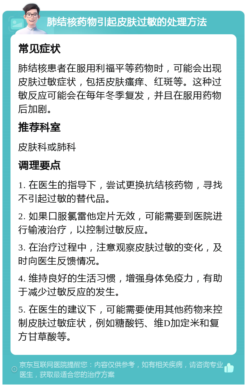 肺结核药物引起皮肤过敏的处理方法 常见症状 肺结核患者在服用利福平等药物时，可能会出现皮肤过敏症状，包括皮肤瘙痒、红斑等。这种过敏反应可能会在每年冬季复发，并且在服用药物后加剧。 推荐科室 皮肤科或肺科 调理要点 1. 在医生的指导下，尝试更换抗结核药物，寻找不引起过敏的替代品。 2. 如果口服氯雷他定片无效，可能需要到医院进行输液治疗，以控制过敏反应。 3. 在治疗过程中，注意观察皮肤过敏的变化，及时向医生反馈情况。 4. 维持良好的生活习惯，增强身体免疫力，有助于减少过敏反应的发生。 5. 在医生的建议下，可能需要使用其他药物来控制皮肤过敏症状，例如糖酸钙、维D加定米和复方甘草酸等。