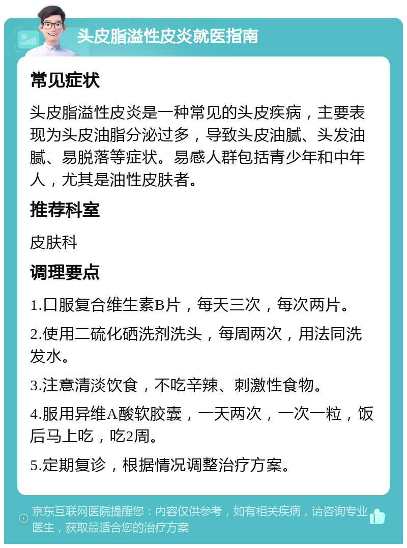 头皮脂溢性皮炎就医指南 常见症状 头皮脂溢性皮炎是一种常见的头皮疾病，主要表现为头皮油脂分泌过多，导致头皮油腻、头发油腻、易脱落等症状。易感人群包括青少年和中年人，尤其是油性皮肤者。 推荐科室 皮肤科 调理要点 1.口服复合维生素B片，每天三次，每次两片。 2.使用二硫化硒洗剂洗头，每周两次，用法同洗发水。 3.注意清淡饮食，不吃辛辣、刺激性食物。 4.服用异维A酸软胶囊，一天两次，一次一粒，饭后马上吃，吃2周。 5.定期复诊，根据情况调整治疗方案。