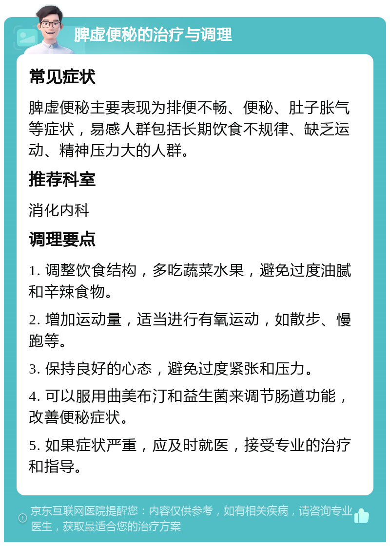 脾虚便秘的治疗与调理 常见症状 脾虚便秘主要表现为排便不畅、便秘、肚子胀气等症状，易感人群包括长期饮食不规律、缺乏运动、精神压力大的人群。 推荐科室 消化内科 调理要点 1. 调整饮食结构，多吃蔬菜水果，避免过度油腻和辛辣食物。 2. 增加运动量，适当进行有氧运动，如散步、慢跑等。 3. 保持良好的心态，避免过度紧张和压力。 4. 可以服用曲美布汀和益生菌来调节肠道功能，改善便秘症状。 5. 如果症状严重，应及时就医，接受专业的治疗和指导。