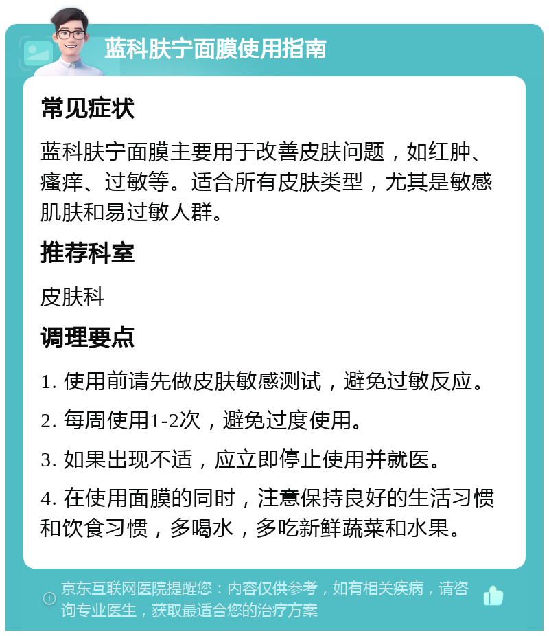 蓝科肤宁面膜使用指南 常见症状 蓝科肤宁面膜主要用于改善皮肤问题，如红肿、瘙痒、过敏等。适合所有皮肤类型，尤其是敏感肌肤和易过敏人群。 推荐科室 皮肤科 调理要点 1. 使用前请先做皮肤敏感测试，避免过敏反应。 2. 每周使用1-2次，避免过度使用。 3. 如果出现不适，应立即停止使用并就医。 4. 在使用面膜的同时，注意保持良好的生活习惯和饮食习惯，多喝水，多吃新鲜蔬菜和水果。