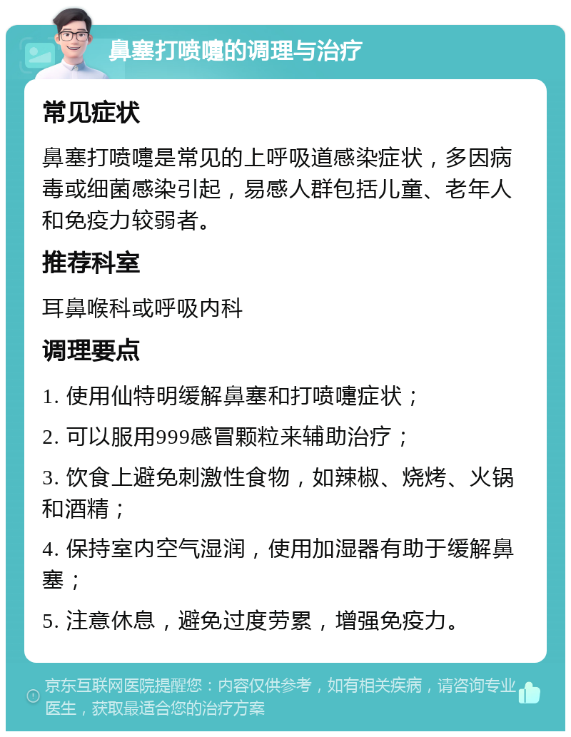 鼻塞打喷嚏的调理与治疗 常见症状 鼻塞打喷嚏是常见的上呼吸道感染症状，多因病毒或细菌感染引起，易感人群包括儿童、老年人和免疫力较弱者。 推荐科室 耳鼻喉科或呼吸内科 调理要点 1. 使用仙特明缓解鼻塞和打喷嚏症状； 2. 可以服用999感冒颗粒来辅助治疗； 3. 饮食上避免刺激性食物，如辣椒、烧烤、火锅和酒精； 4. 保持室内空气湿润，使用加湿器有助于缓解鼻塞； 5. 注意休息，避免过度劳累，增强免疫力。