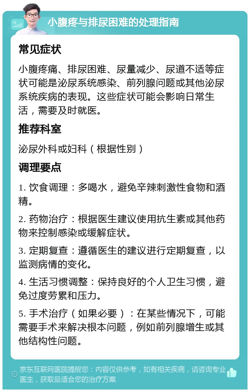 小腹疼与排尿困难的处理指南 常见症状 小腹疼痛、排尿困难、尿量减少、尿道不适等症状可能是泌尿系统感染、前列腺问题或其他泌尿系统疾病的表现。这些症状可能会影响日常生活，需要及时就医。 推荐科室 泌尿外科或妇科（根据性别） 调理要点 1. 饮食调理：多喝水，避免辛辣刺激性食物和酒精。 2. 药物治疗：根据医生建议使用抗生素或其他药物来控制感染或缓解症状。 3. 定期复查：遵循医生的建议进行定期复查，以监测病情的变化。 4. 生活习惯调整：保持良好的个人卫生习惯，避免过度劳累和压力。 5. 手术治疗（如果必要）：在某些情况下，可能需要手术来解决根本问题，例如前列腺增生或其他结构性问题。