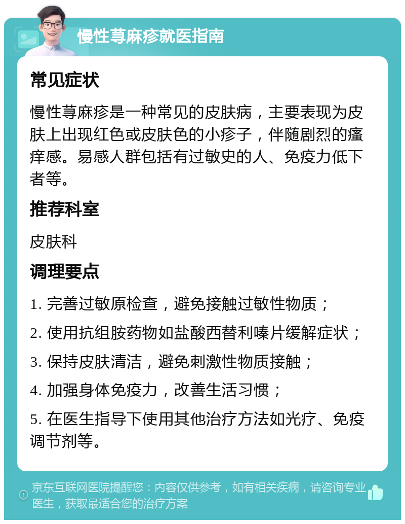 慢性荨麻疹就医指南 常见症状 慢性荨麻疹是一种常见的皮肤病，主要表现为皮肤上出现红色或皮肤色的小疹子，伴随剧烈的瘙痒感。易感人群包括有过敏史的人、免疫力低下者等。 推荐科室 皮肤科 调理要点 1. 完善过敏原检查，避免接触过敏性物质； 2. 使用抗组胺药物如盐酸西替利嗪片缓解症状； 3. 保持皮肤清洁，避免刺激性物质接触； 4. 加强身体免疫力，改善生活习惯； 5. 在医生指导下使用其他治疗方法如光疗、免疫调节剂等。