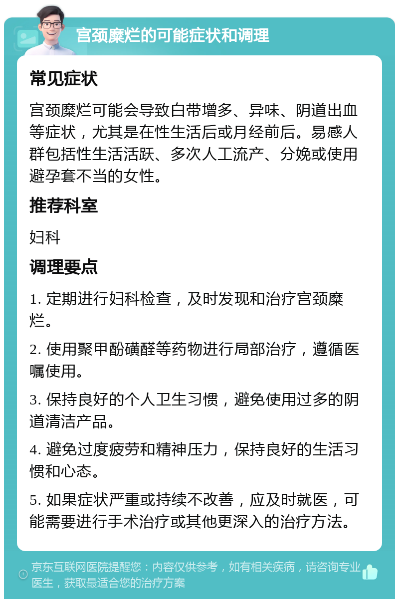 宫颈糜烂的可能症状和调理 常见症状 宫颈糜烂可能会导致白带增多、异味、阴道出血等症状，尤其是在性生活后或月经前后。易感人群包括性生活活跃、多次人工流产、分娩或使用避孕套不当的女性。 推荐科室 妇科 调理要点 1. 定期进行妇科检查，及时发现和治疗宫颈糜烂。 2. 使用聚甲酚磺醛等药物进行局部治疗，遵循医嘱使用。 3. 保持良好的个人卫生习惯，避免使用过多的阴道清洁产品。 4. 避免过度疲劳和精神压力，保持良好的生活习惯和心态。 5. 如果症状严重或持续不改善，应及时就医，可能需要进行手术治疗或其他更深入的治疗方法。