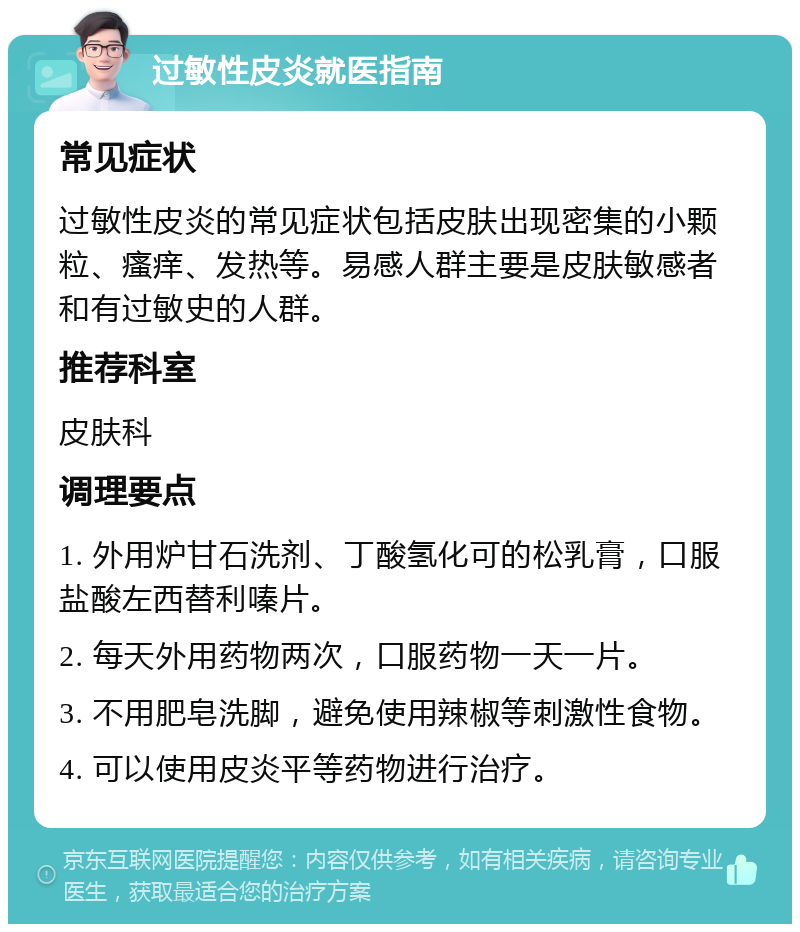 过敏性皮炎就医指南 常见症状 过敏性皮炎的常见症状包括皮肤出现密集的小颗粒、瘙痒、发热等。易感人群主要是皮肤敏感者和有过敏史的人群。 推荐科室 皮肤科 调理要点 1. 外用炉甘石洗剂、丁酸氢化可的松乳膏，口服盐酸左西替利嗪片。 2. 每天外用药物两次，口服药物一天一片。 3. 不用肥皂洗脚，避免使用辣椒等刺激性食物。 4. 可以使用皮炎平等药物进行治疗。