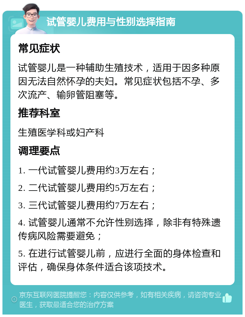 试管婴儿费用与性别选择指南 常见症状 试管婴儿是一种辅助生殖技术，适用于因多种原因无法自然怀孕的夫妇。常见症状包括不孕、多次流产、输卵管阻塞等。 推荐科室 生殖医学科或妇产科 调理要点 1. 一代试管婴儿费用约3万左右； 2. 二代试管婴儿费用约5万左右； 3. 三代试管婴儿费用约7万左右； 4. 试管婴儿通常不允许性别选择，除非有特殊遗传病风险需要避免； 5. 在进行试管婴儿前，应进行全面的身体检查和评估，确保身体条件适合该项技术。