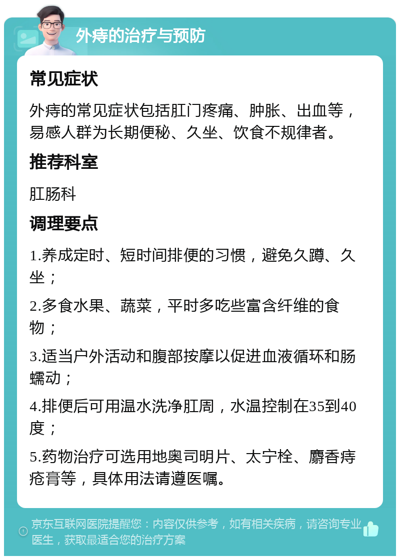 外痔的治疗与预防 常见症状 外痔的常见症状包括肛门疼痛、肿胀、出血等，易感人群为长期便秘、久坐、饮食不规律者。 推荐科室 肛肠科 调理要点 1.养成定时、短时间排便的习惯，避免久蹲、久坐； 2.多食水果、蔬菜，平时多吃些富含纤维的食物； 3.适当户外活动和腹部按摩以促进血液循环和肠蠕动； 4.排便后可用温水洗净肛周，水温控制在35到40度； 5.药物治疗可选用地奥司明片、太宁栓、麝香痔疮膏等，具体用法请遵医嘱。