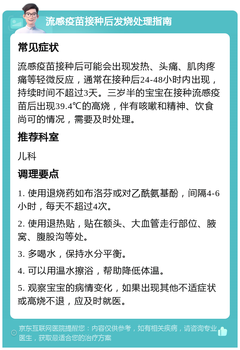 流感疫苗接种后发烧处理指南 常见症状 流感疫苗接种后可能会出现发热、头痛、肌肉疼痛等轻微反应，通常在接种后24-48小时内出现，持续时间不超过3天。三岁半的宝宝在接种流感疫苗后出现39.4℃的高烧，伴有咳嗽和精神、饮食尚可的情况，需要及时处理。 推荐科室 儿科 调理要点 1. 使用退烧药如布洛芬或对乙酰氨基酚，间隔4-6小时，每天不超过4次。 2. 使用退热贴，贴在额头、大血管走行部位、腋窝、腹股沟等处。 3. 多喝水，保持水分平衡。 4. 可以用温水擦浴，帮助降低体温。 5. 观察宝宝的病情变化，如果出现其他不适症状或高烧不退，应及时就医。