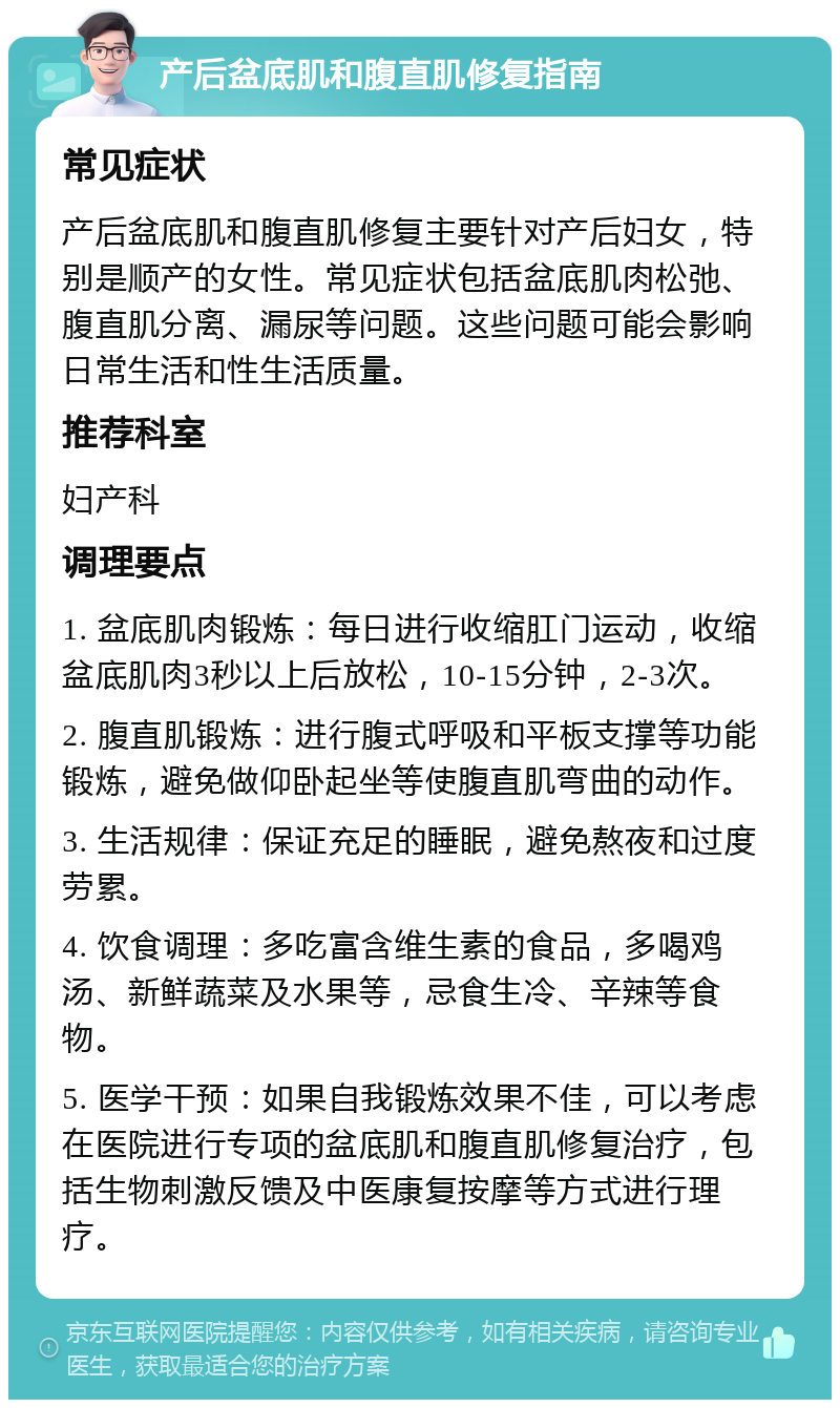 产后盆底肌和腹直肌修复指南 常见症状 产后盆底肌和腹直肌修复主要针对产后妇女，特别是顺产的女性。常见症状包括盆底肌肉松弛、腹直肌分离、漏尿等问题。这些问题可能会影响日常生活和性生活质量。 推荐科室 妇产科 调理要点 1. 盆底肌肉锻炼：每日进行收缩肛门运动，收缩盆底肌肉3秒以上后放松，10-15分钟，2-3次。 2. 腹直肌锻炼：进行腹式呼吸和平板支撑等功能锻炼，避免做仰卧起坐等使腹直肌弯曲的动作。 3. 生活规律：保证充足的睡眠，避免熬夜和过度劳累。 4. 饮食调理：多吃富含维生素的食品，多喝鸡汤、新鲜蔬菜及水果等，忌食生冷、辛辣等食物。 5. 医学干预：如果自我锻炼效果不佳，可以考虑在医院进行专项的盆底肌和腹直肌修复治疗，包括生物刺激反馈及中医康复按摩等方式进行理疗。