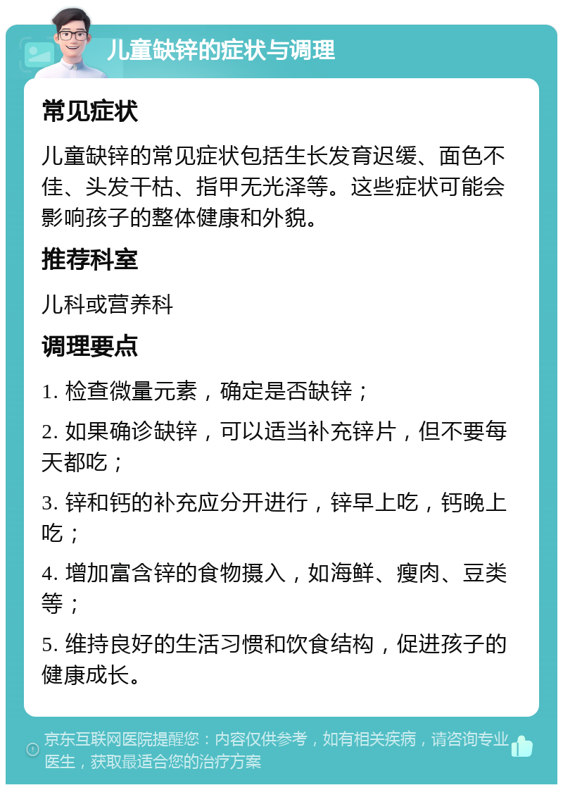 儿童缺锌的症状与调理 常见症状 儿童缺锌的常见症状包括生长发育迟缓、面色不佳、头发干枯、指甲无光泽等。这些症状可能会影响孩子的整体健康和外貌。 推荐科室 儿科或营养科 调理要点 1. 检查微量元素，确定是否缺锌； 2. 如果确诊缺锌，可以适当补充锌片，但不要每天都吃； 3. 锌和钙的补充应分开进行，锌早上吃，钙晚上吃； 4. 增加富含锌的食物摄入，如海鲜、瘦肉、豆类等； 5. 维持良好的生活习惯和饮食结构，促进孩子的健康成长。