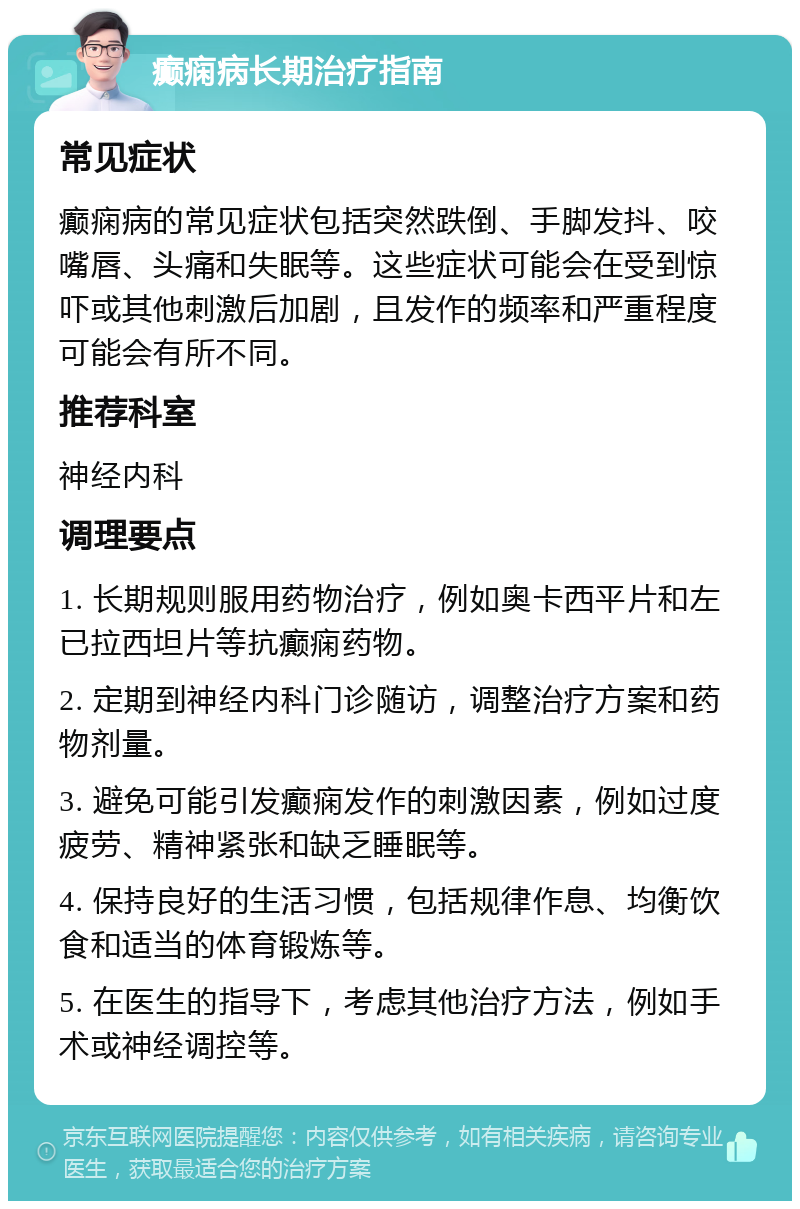 癫痫病长期治疗指南 常见症状 癫痫病的常见症状包括突然跌倒、手脚发抖、咬嘴唇、头痛和失眠等。这些症状可能会在受到惊吓或其他刺激后加剧，且发作的频率和严重程度可能会有所不同。 推荐科室 神经内科 调理要点 1. 长期规则服用药物治疗，例如奥卡西平片和左已拉西坦片等抗癫痫药物。 2. 定期到神经内科门诊随访，调整治疗方案和药物剂量。 3. 避免可能引发癫痫发作的刺激因素，例如过度疲劳、精神紧张和缺乏睡眠等。 4. 保持良好的生活习惯，包括规律作息、均衡饮食和适当的体育锻炼等。 5. 在医生的指导下，考虑其他治疗方法，例如手术或神经调控等。