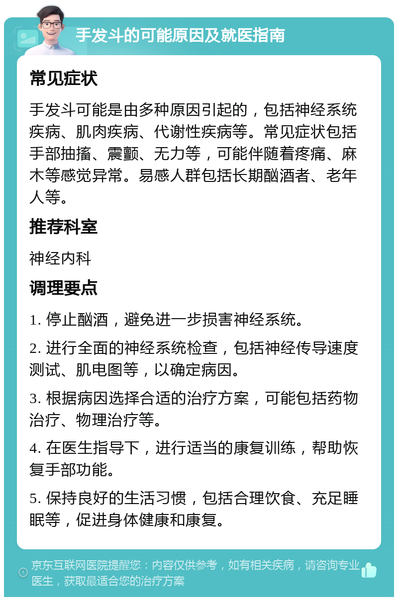 手发斗的可能原因及就医指南 常见症状 手发斗可能是由多种原因引起的，包括神经系统疾病、肌肉疾病、代谢性疾病等。常见症状包括手部抽搐、震颤、无力等，可能伴随着疼痛、麻木等感觉异常。易感人群包括长期酗酒者、老年人等。 推荐科室 神经内科 调理要点 1. 停止酗酒，避免进一步损害神经系统。 2. 进行全面的神经系统检查，包括神经传导速度测试、肌电图等，以确定病因。 3. 根据病因选择合适的治疗方案，可能包括药物治疗、物理治疗等。 4. 在医生指导下，进行适当的康复训练，帮助恢复手部功能。 5. 保持良好的生活习惯，包括合理饮食、充足睡眠等，促进身体健康和康复。