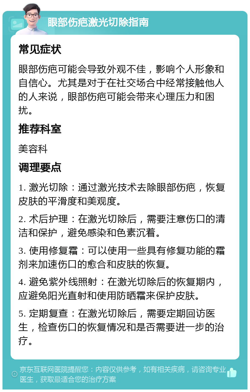 眼部伤疤激光切除指南 常见症状 眼部伤疤可能会导致外观不佳，影响个人形象和自信心。尤其是对于在社交场合中经常接触他人的人来说，眼部伤疤可能会带来心理压力和困扰。 推荐科室 美容科 调理要点 1. 激光切除：通过激光技术去除眼部伤疤，恢复皮肤的平滑度和美观度。 2. 术后护理：在激光切除后，需要注意伤口的清洁和保护，避免感染和色素沉着。 3. 使用修复霜：可以使用一些具有修复功能的霜剂来加速伤口的愈合和皮肤的恢复。 4. 避免紫外线照射：在激光切除后的恢复期内，应避免阳光直射和使用防晒霜来保护皮肤。 5. 定期复查：在激光切除后，需要定期回访医生，检查伤口的恢复情况和是否需要进一步的治疗。