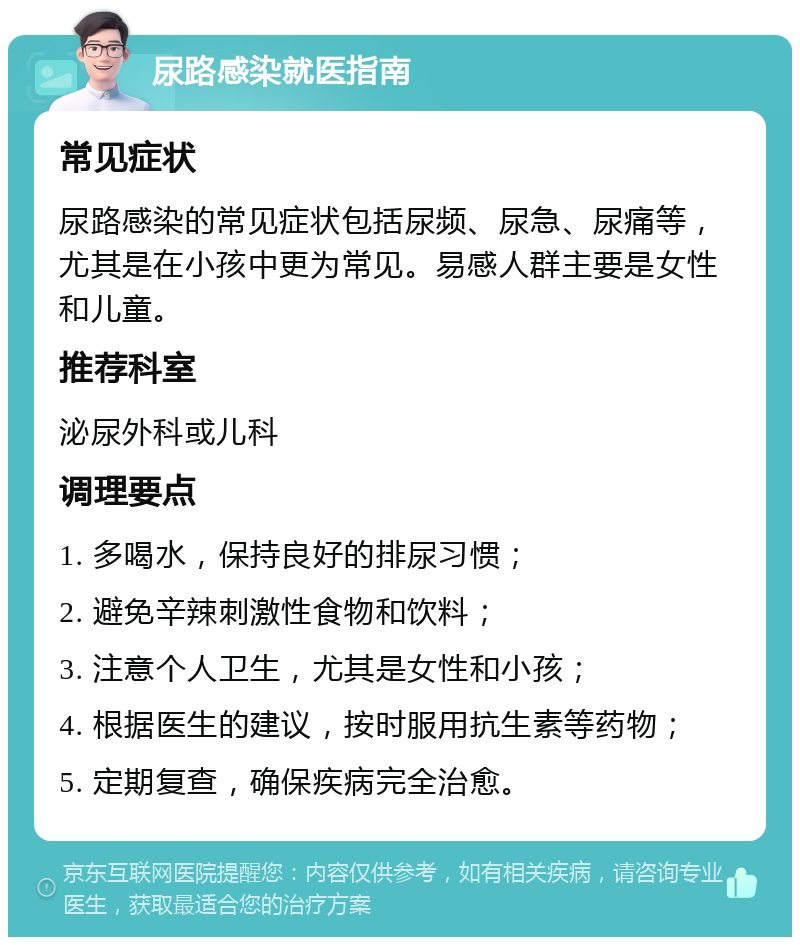 尿路感染就医指南 常见症状 尿路感染的常见症状包括尿频、尿急、尿痛等，尤其是在小孩中更为常见。易感人群主要是女性和儿童。 推荐科室 泌尿外科或儿科 调理要点 1. 多喝水，保持良好的排尿习惯； 2. 避免辛辣刺激性食物和饮料； 3. 注意个人卫生，尤其是女性和小孩； 4. 根据医生的建议，按时服用抗生素等药物； 5. 定期复查，确保疾病完全治愈。