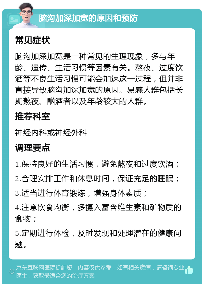 脑沟加深加宽的原因和预防 常见症状 脑沟加深加宽是一种常见的生理现象，多与年龄、遗传、生活习惯等因素有关。熬夜、过度饮酒等不良生活习惯可能会加速这一过程，但并非直接导致脑沟加深加宽的原因。易感人群包括长期熬夜、酗酒者以及年龄较大的人群。 推荐科室 神经内科或神经外科 调理要点 1.保持良好的生活习惯，避免熬夜和过度饮酒； 2.合理安排工作和休息时间，保证充足的睡眠； 3.适当进行体育锻炼，增强身体素质； 4.注意饮食均衡，多摄入富含维生素和矿物质的食物； 5.定期进行体检，及时发现和处理潜在的健康问题。