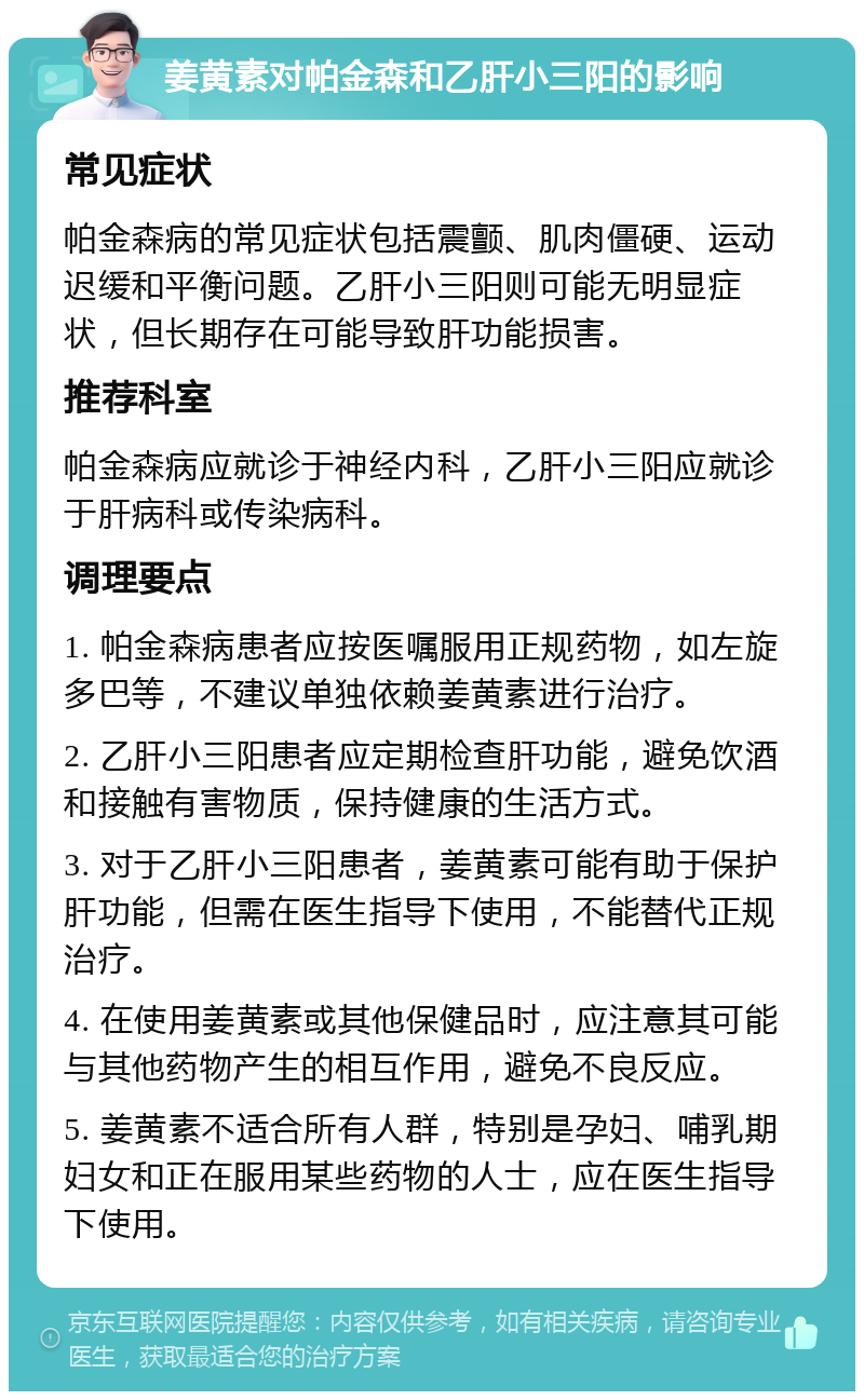 姜黄素对帕金森和乙肝小三阳的影响 常见症状 帕金森病的常见症状包括震颤、肌肉僵硬、运动迟缓和平衡问题。乙肝小三阳则可能无明显症状，但长期存在可能导致肝功能损害。 推荐科室 帕金森病应就诊于神经内科，乙肝小三阳应就诊于肝病科或传染病科。 调理要点 1. 帕金森病患者应按医嘱服用正规药物，如左旋多巴等，不建议单独依赖姜黄素进行治疗。 2. 乙肝小三阳患者应定期检查肝功能，避免饮酒和接触有害物质，保持健康的生活方式。 3. 对于乙肝小三阳患者，姜黄素可能有助于保护肝功能，但需在医生指导下使用，不能替代正规治疗。 4. 在使用姜黄素或其他保健品时，应注意其可能与其他药物产生的相互作用，避免不良反应。 5. 姜黄素不适合所有人群，特别是孕妇、哺乳期妇女和正在服用某些药物的人士，应在医生指导下使用。