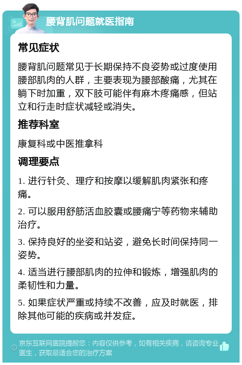 腰背肌问题就医指南 常见症状 腰背肌问题常见于长期保持不良姿势或过度使用腰部肌肉的人群，主要表现为腰部酸痛，尤其在躺下时加重，双下肢可能伴有麻木疼痛感，但站立和行走时症状减轻或消失。 推荐科室 康复科或中医推拿科 调理要点 1. 进行针灸、理疗和按摩以缓解肌肉紧张和疼痛。 2. 可以服用舒筋活血胶囊或腰痛宁等药物来辅助治疗。 3. 保持良好的坐姿和站姿，避免长时间保持同一姿势。 4. 适当进行腰部肌肉的拉伸和锻炼，增强肌肉的柔韧性和力量。 5. 如果症状严重或持续不改善，应及时就医，排除其他可能的疾病或并发症。