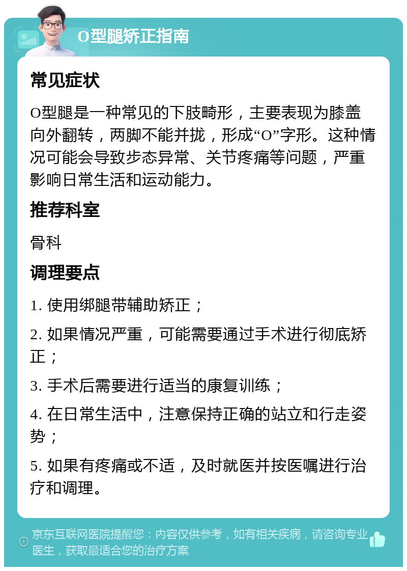 O型腿矫正指南 常见症状 O型腿是一种常见的下肢畸形，主要表现为膝盖向外翻转，两脚不能并拢，形成“O”字形。这种情况可能会导致步态异常、关节疼痛等问题，严重影响日常生活和运动能力。 推荐科室 骨科 调理要点 1. 使用绑腿带辅助矫正； 2. 如果情况严重，可能需要通过手术进行彻底矫正； 3. 手术后需要进行适当的康复训练； 4. 在日常生活中，注意保持正确的站立和行走姿势； 5. 如果有疼痛或不适，及时就医并按医嘱进行治疗和调理。